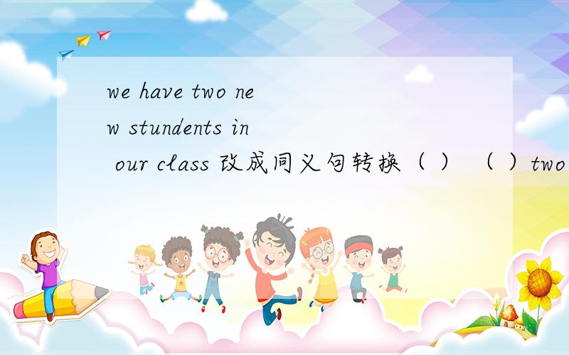 we have two new stundents in our class 改成同义句转换（ ） （ ）two new students in our class如题额