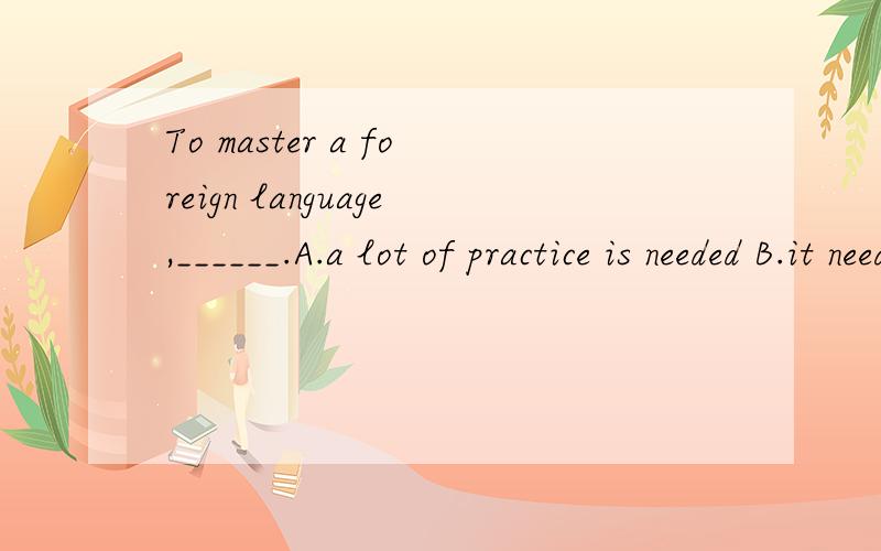 To master a foreign language,______.A.a lot of practice is needed B.it needs a lot of practiceC.practice is in need of \x05 D.one needs a lot of practice 选什么,