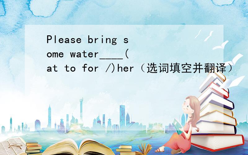 Please bring some water____(at to for /)her（选词填空并翻译）