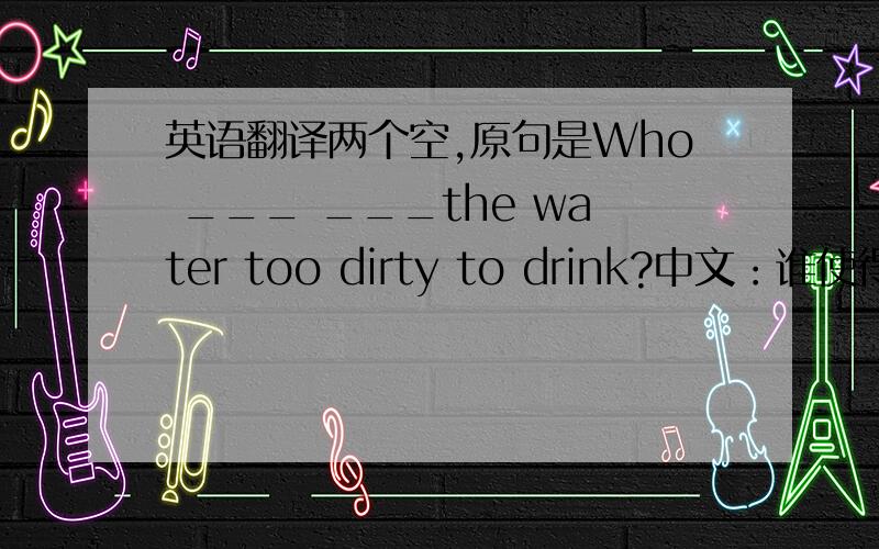 英语翻译两个空,原句是Who ___ ___the water too dirty to drink?中文：谁使得水太脏而不能够喝?