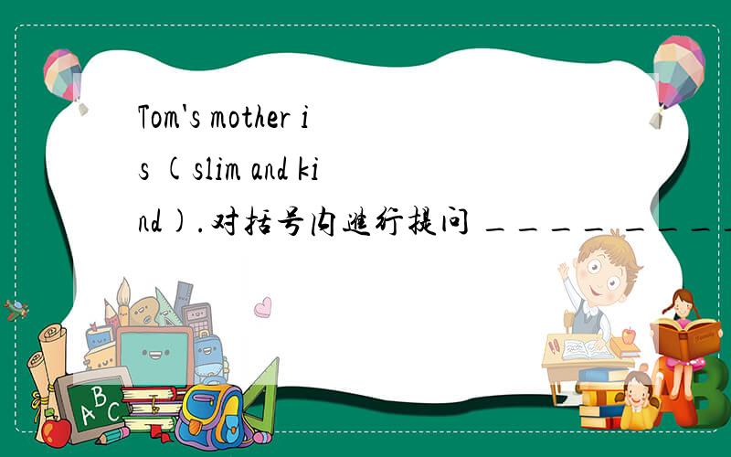 Tom's mother is (slim and kind).对括号内进行提问 ____ _____Tom's mother _______?