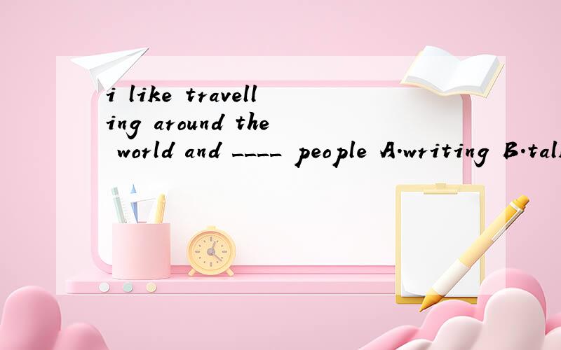 i like travelling around the world and ____ people A.writing B.talking C.visiting D.saying