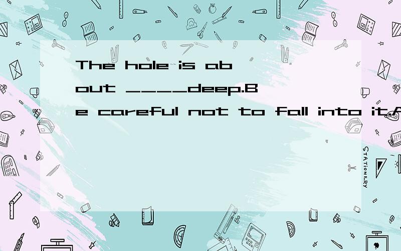 The hole is about ____deep.Be careful not to fall into it.A.two metreB.two metresC.two metre longD.two-metres
