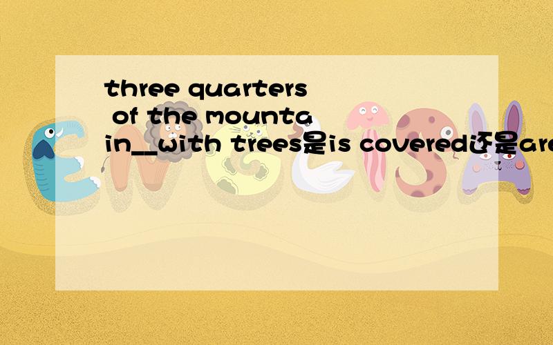 three quarters of the mountain__with trees是is covered还是are..