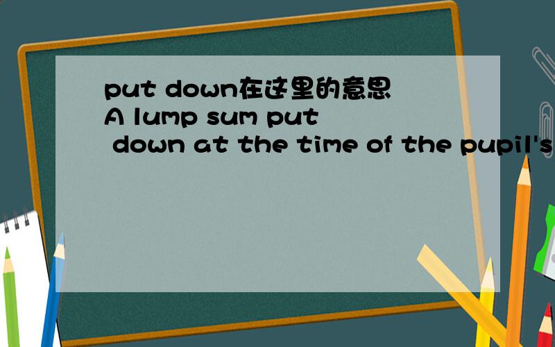 put down在这里的意思A lump sum put down at the time of the pupil's entry to cover all or part of the likly fees might attract a reduction of some 15 percent of the fees covered.我觉得应该是“交,缴（费）”的意思,可是put down