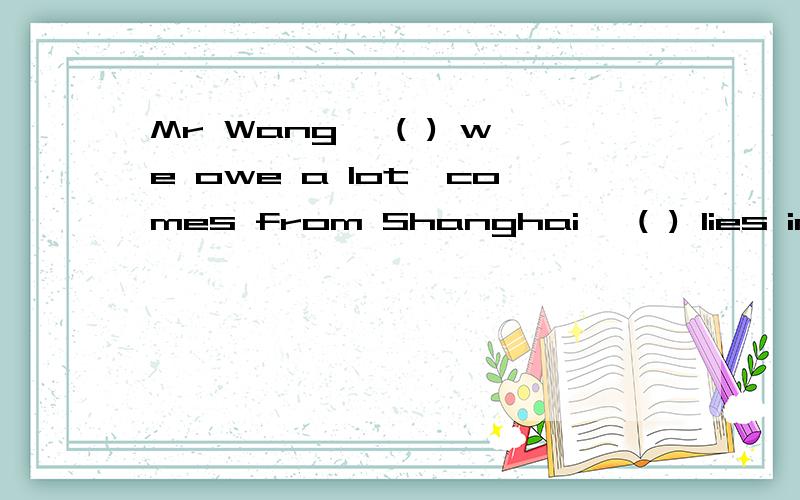 Mr Wang, ( ) we owe a lot,comes from Shanghai, ( ) lies in the east of China.A:to whom;which B:whom;which我选的是B,不大明白,望讲解,谢谢.