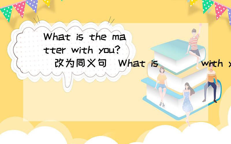 What is the matter with you?（改为同义句）What is（）（）with you?
