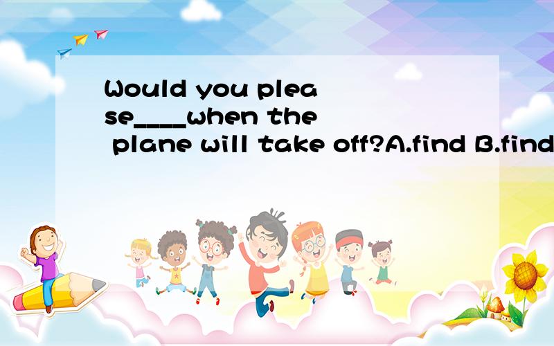 Would you please____when the plane will take off?A.find B.find up C.find for D.find out为什么选D不选A?我也知道find和find out的区别，但我不懂为什么这里不能用“找”而是用“找到”