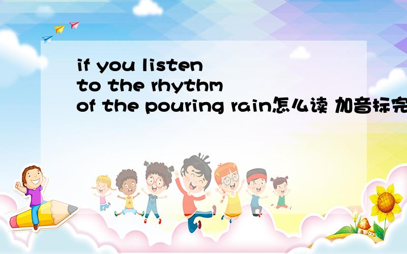 if you listen to the rhythm of the pouring rain怎么读 加音标完了,我遇文盲了.我说加音标 不是要你翻译