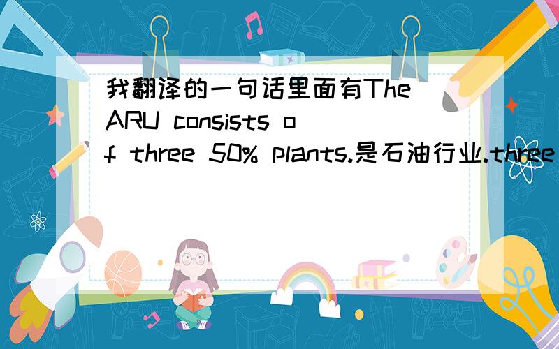 我翻译的一句话里面有The ARU consists of three 50% plants.是石油行业.three