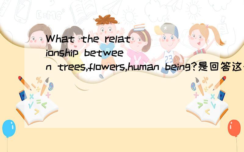 What the relationship between trees,flowers,human being?是回答这个问题,并不是翻译.(寻求最好答案)