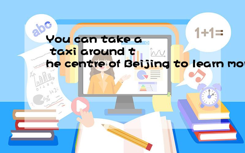 You can take a taxi around the centre of Beijing to learn more about old Beijing.You can ___around the centre of Beijing to learn more about old Beijing_____ ______.