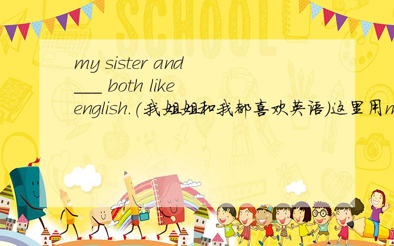 my sister and ___ both like english.(我姐姐和我都喜欢英语）这里用me 可以吗