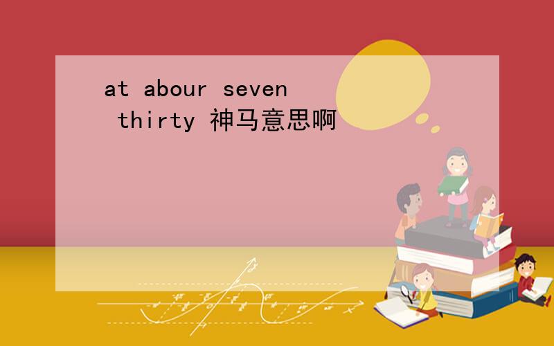 at abour seven thirty 神马意思啊