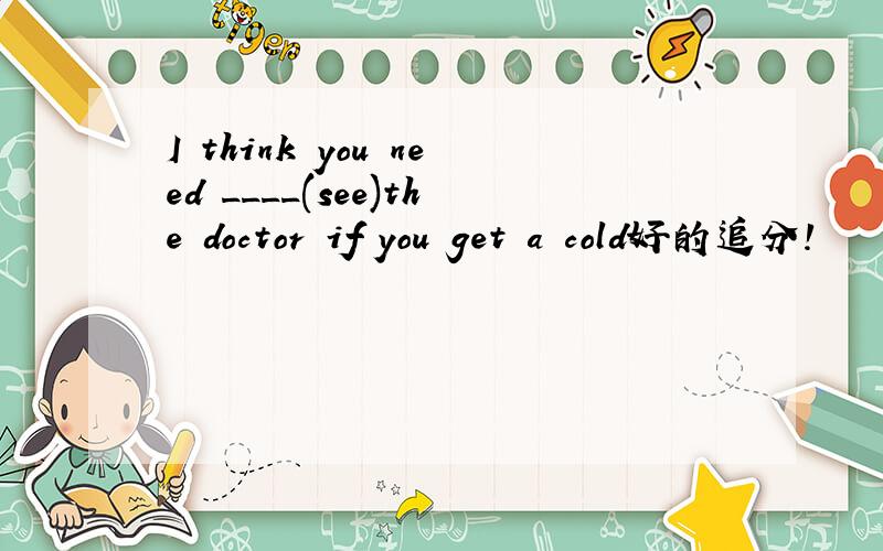 I think you need ____(see)the doctor if you get a cold好的追分!