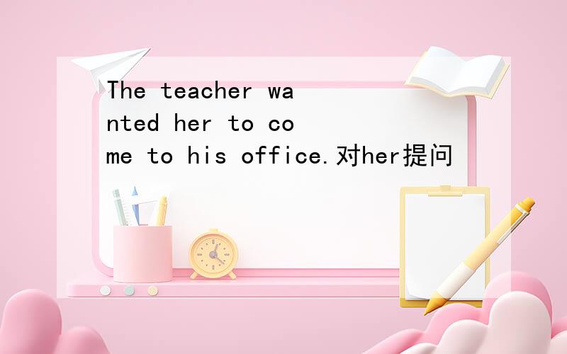 The teacher wanted her to come to his office.对her提问