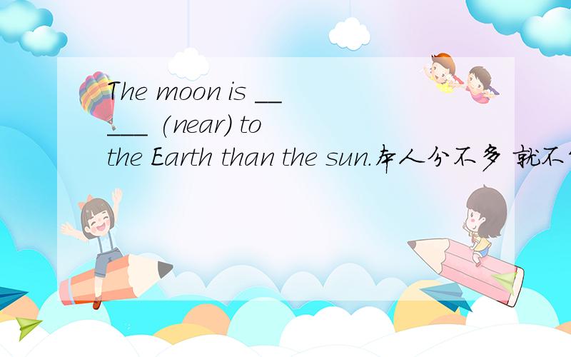 The moon is _____ (near) to the Earth than the sun.本人分不多 就不能给分了