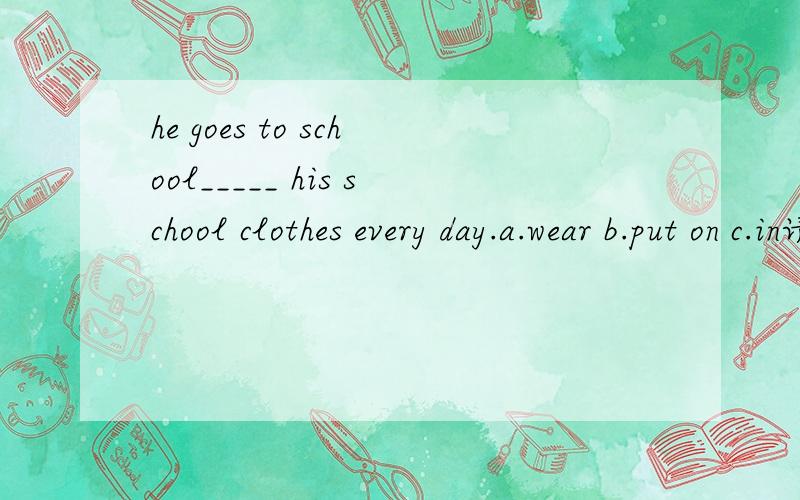 he goes to school_____ his school clothes every day.a.wear b.put on c.in请分析句子 这里用IN 做什么成分 为什么不用表示状态的WEAR?