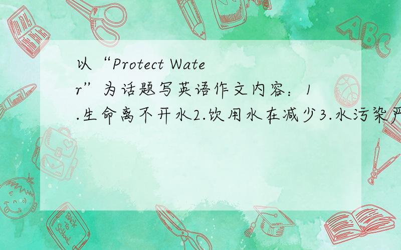 以“Protect Water”为话题写英语作文内容：1.生命离不开水2.饮用水在减少3.水污染严重4.如何保护和利用水