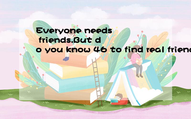 Everyone needs friends.But do you know 46 to find real friendship(友谊) and keep it?An American writer 47 Sally tells young students some good ways to find 48 .Sally says finding friendship is just like 49 a tree.You plant the seed （种子） and