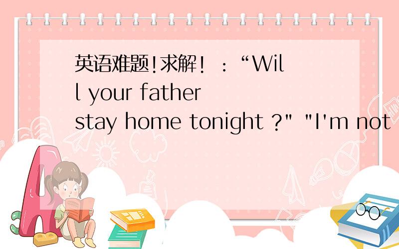 英语难题!求解! ：“Will your father stay home tonight ?