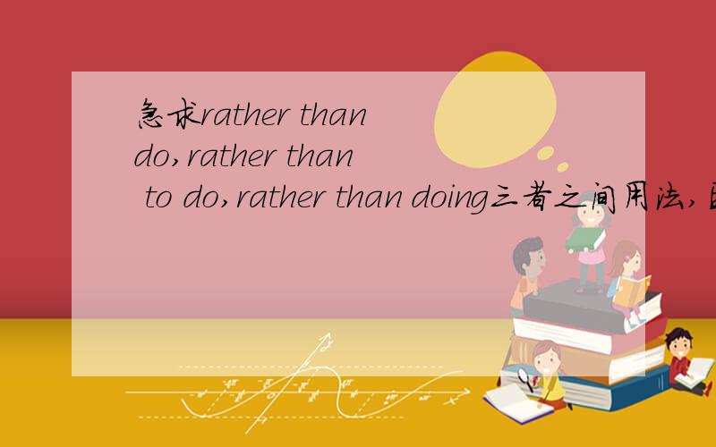 急求rather than do,rather than to do,rather than doing三者之间用法,区别等!越详细越好.