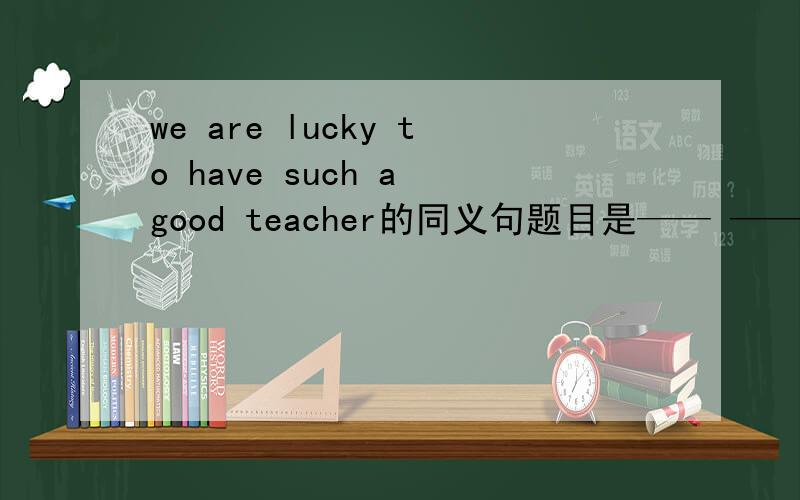 we are lucky to have such a good teacher的同义句题目是—— —— —— —— to have such a good teacher.急~~