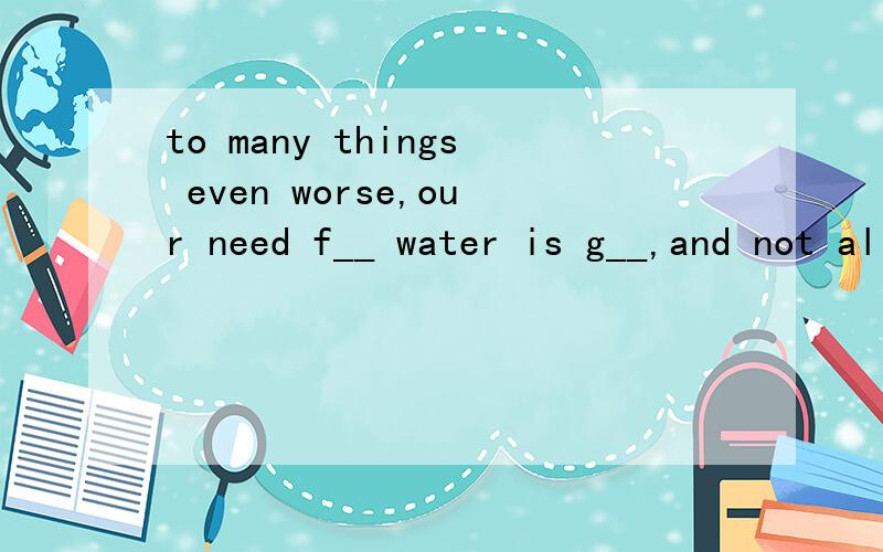 to many things even worse,our need f__ water is g__,and not all the fresh water is clean eTo many things even worse,our need f__ water is g__,and not all the fresh water is clean enough to drink.(英语首字母）