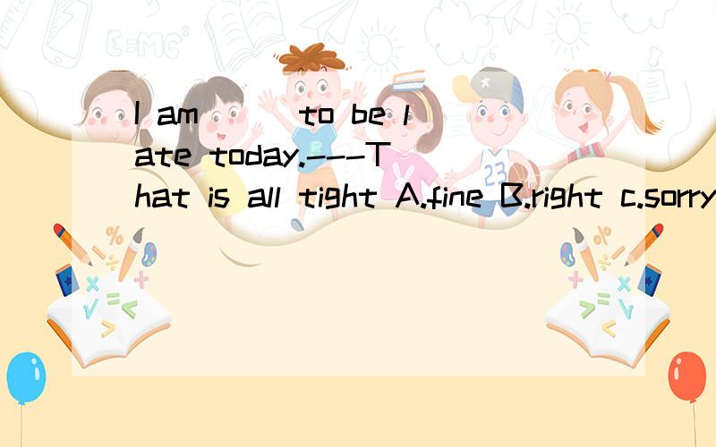 I am___to be late today.---That is all tight A.fine B.right c.sorry D.nice