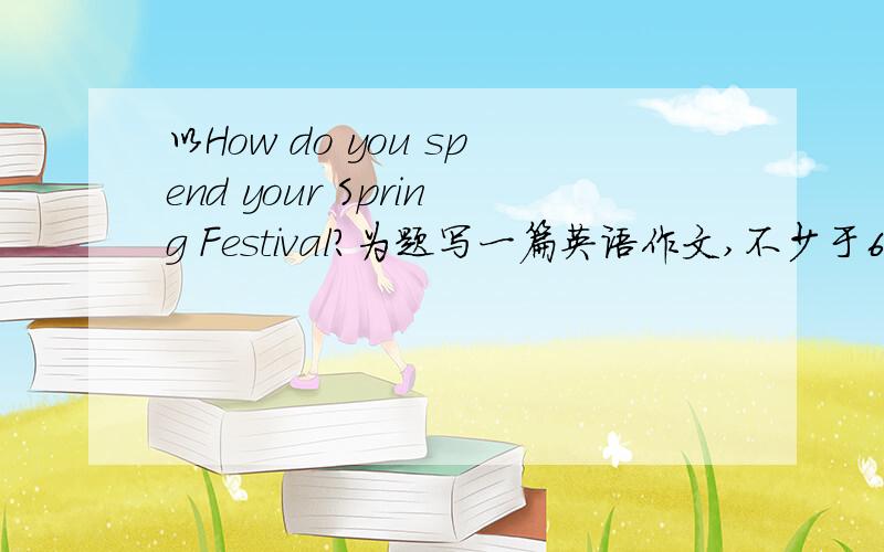 以How do you spend your Spring Festival?为题写一篇英语作文,不少于60词.务必在下午答出 Thank you 思密达
