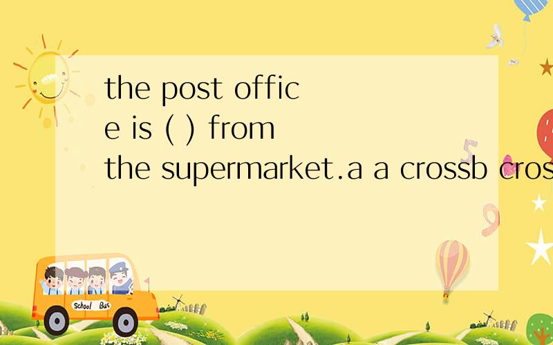 the post office is ( ) from the supermarket.a a crossb crossc crossing d across