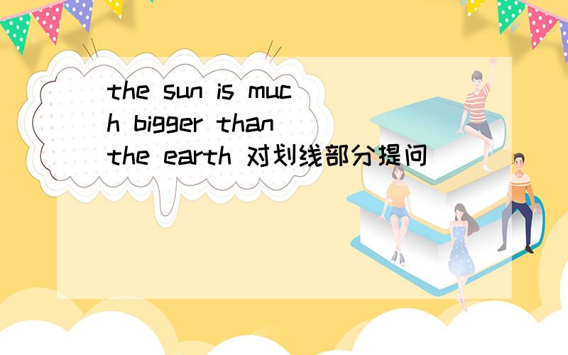 the sun is much bigger than the earth 对划线部分提问