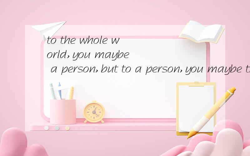 to the whole world,you maybe a person,but to a person,you maybe the whole world.
