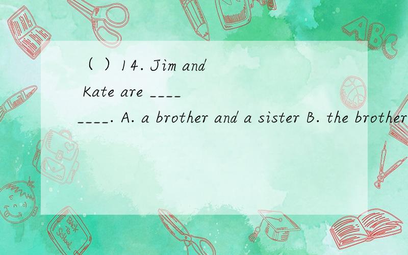 （ ）14. Jim and Kate are ________. A. a brother and a sister B. the brother and sister（  ）16. There are 4 _____ in the ______.  A. room, house     B. house, room      C. rooms, house      D. houses, room（  ）19. There _______ any money in t