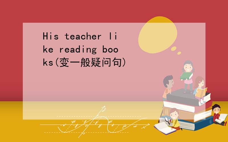 His teacher like reading books(变一般疑问句)