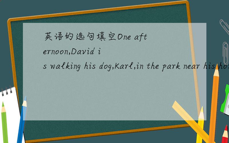 英语的选句填空One afternoon,David is walking his dog,Karl,in the park near his house._______David is a little angry because Karl runs away.But he has to look for him._____David walks and walks .Three hours passes._______