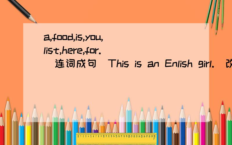 a,food,is,you,list,here,for.（连词成句）This is an Enlish girl.(改为复数句,有5个空格）