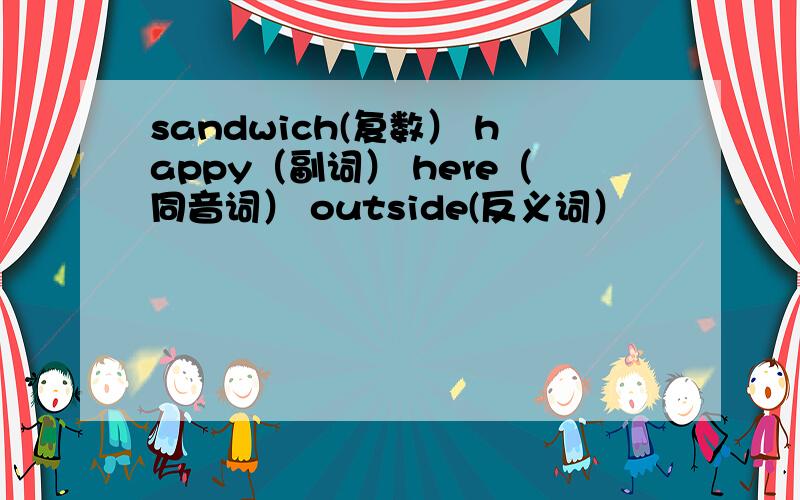 sandwich(复数） happy（副词） here（同音词） outside(反义词）