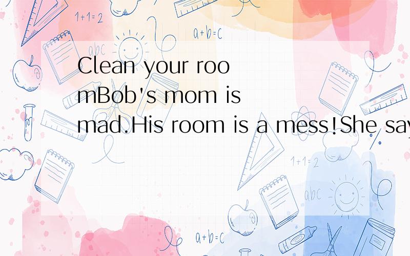 Clean your roomBob's mom is mad.His room is a mess!She says,“Clean your room!”Bob puts his toys under his bed.Bod puts his dirty clothes under his bed.Bod puts his books under his bed.He says,“My room is clean now.”标点也要,简短一些,8