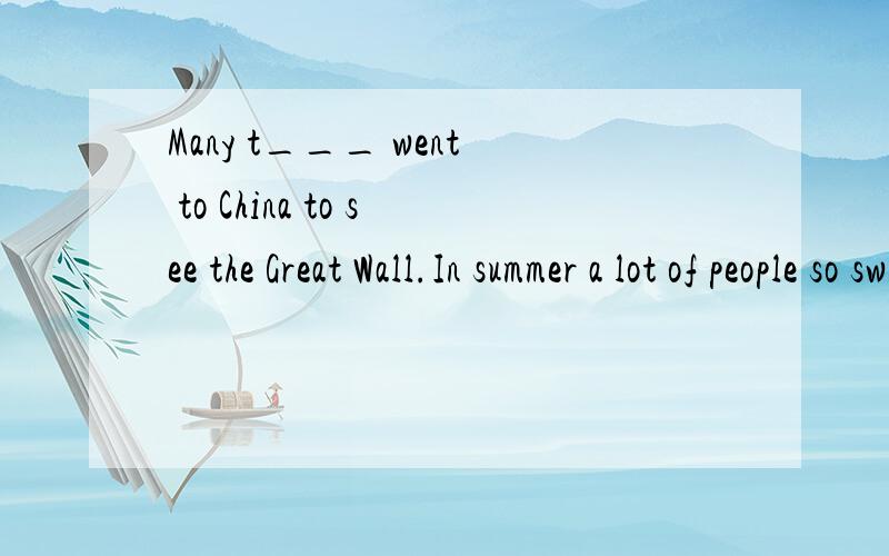 Many t___ went to China to see the Great Wall.In summer a lot of people so swimming in the riverIn summer a lot of people so swimming in the rivers and l___