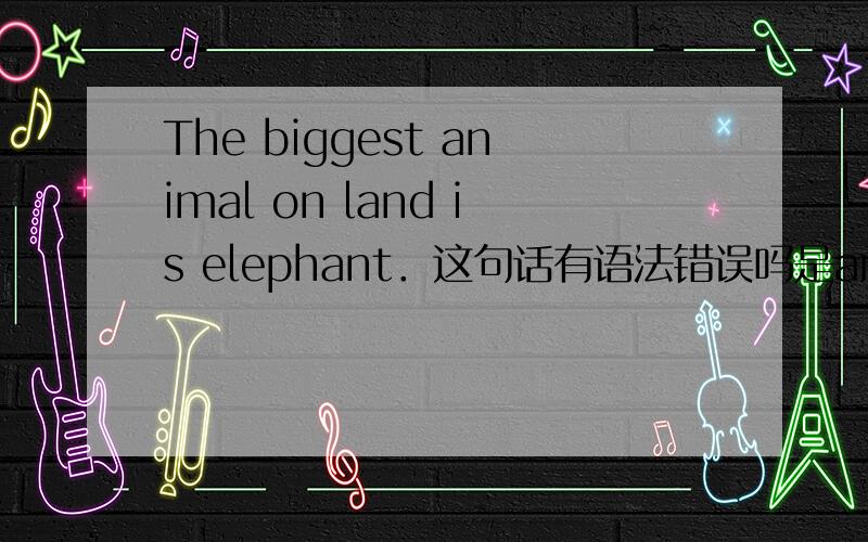 The biggest animal on land is elephant．这句话有语法错误吗是are elephants还是is elephant