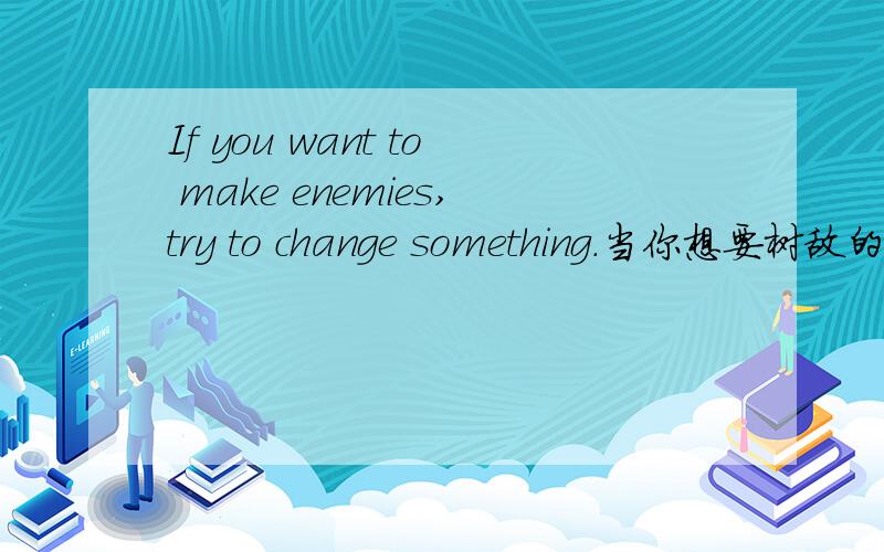 If you want to make enemies,try to change something.当你想要树敌的时候,做些改变.首先申明这句话肯定没错,就是不知道到底说明了什么.还有Never trust the advice of a man who has difficulties.不要相信有困难的人