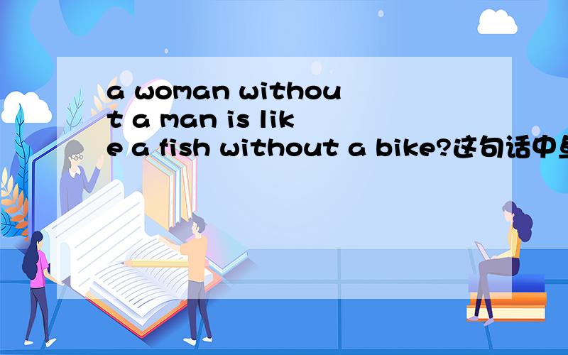 a woman without a man is like a fish without a bike?这句话中鱼和自行车有什么关联吗?