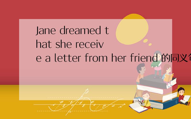 Jane dreamed that she receive a letter from her friend 的同义句Jane dreamed that she receive a letter from her friend Jane _____ _____ ______a letter from her friend.