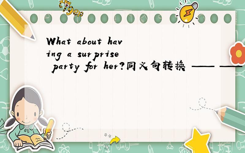 What about having a surprise party for her?同义句转换 —— —— —— have a surprise party for her