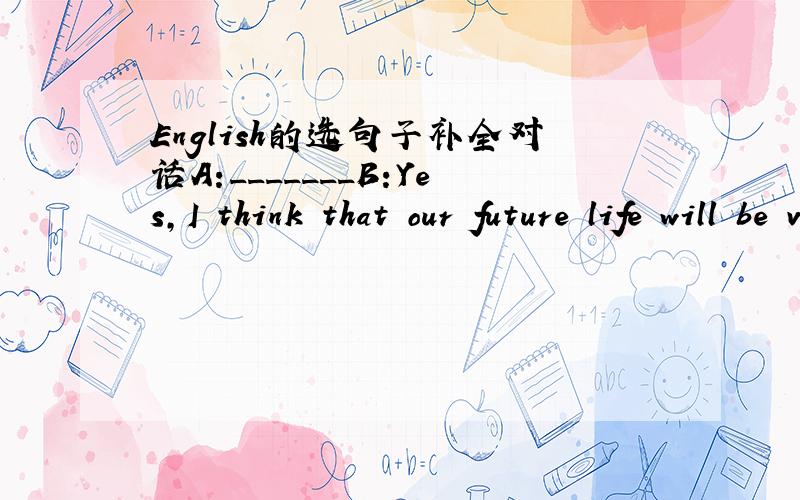 English的选句子补全对话A:_______B:Yes,I think that our future life will be very good.A:_______B:______.I thing people will study at home.A:_______.Will we have homework?B:_______.Maybe we will finish them with computurs and use the Internet.