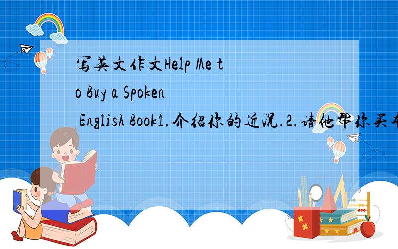 写英文作文Help Me to Buy a Spoken English Book1.介绍你的近况.2.请他帮你买本英语口语书.3.欢迎他方便时来访.要有中文意思