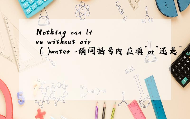 Nothing can live without air ( )water .请问括号内应填'or'还是