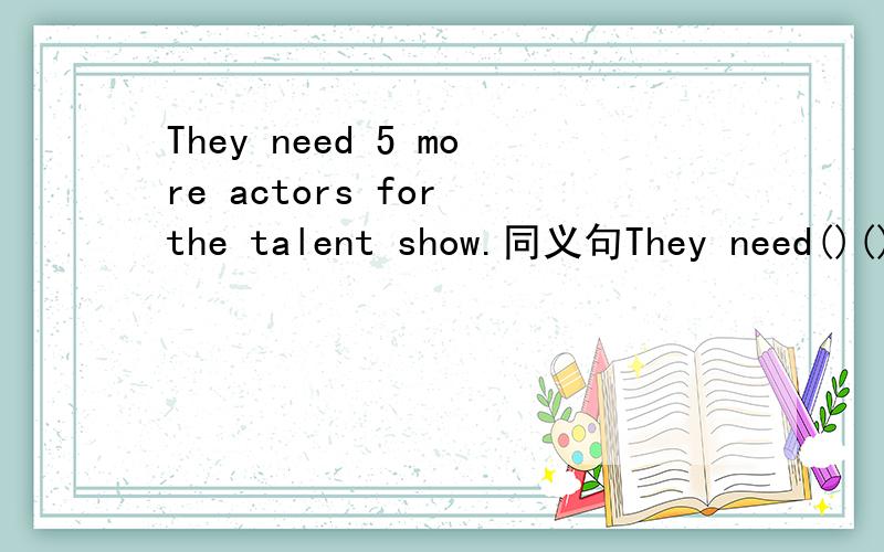They need 5 more actors for the talent show.同义句They need()()actors for the talent show.