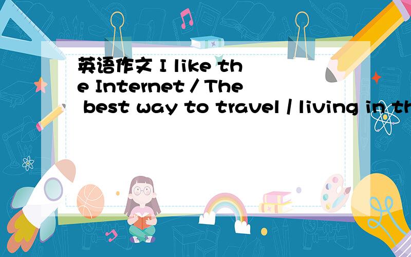 英语作文 I like the Internet／The best way to travel / living in the future初中水平 越长,越长,越好